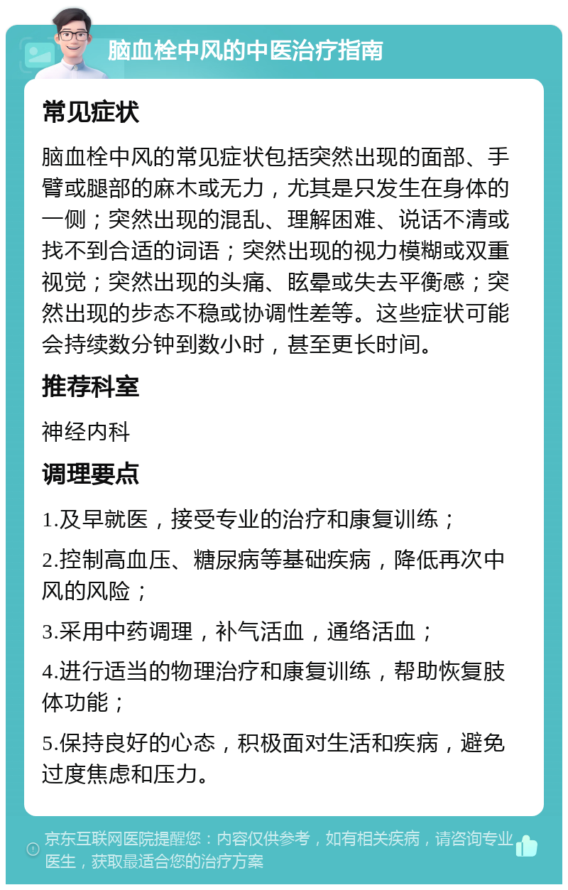 脑血栓中风的中医治疗指南 常见症状 脑血栓中风的常见症状包括突然出现的面部、手臂或腿部的麻木或无力，尤其是只发生在身体的一侧；突然出现的混乱、理解困难、说话不清或找不到合适的词语；突然出现的视力模糊或双重视觉；突然出现的头痛、眩晕或失去平衡感；突然出现的步态不稳或协调性差等。这些症状可能会持续数分钟到数小时，甚至更长时间。 推荐科室 神经内科 调理要点 1.及早就医，接受专业的治疗和康复训练； 2.控制高血压、糖尿病等基础疾病，降低再次中风的风险； 3.采用中药调理，补气活血，通络活血； 4.进行适当的物理治疗和康复训练，帮助恢复肢体功能； 5.保持良好的心态，积极面对生活和疾病，避免过度焦虑和压力。