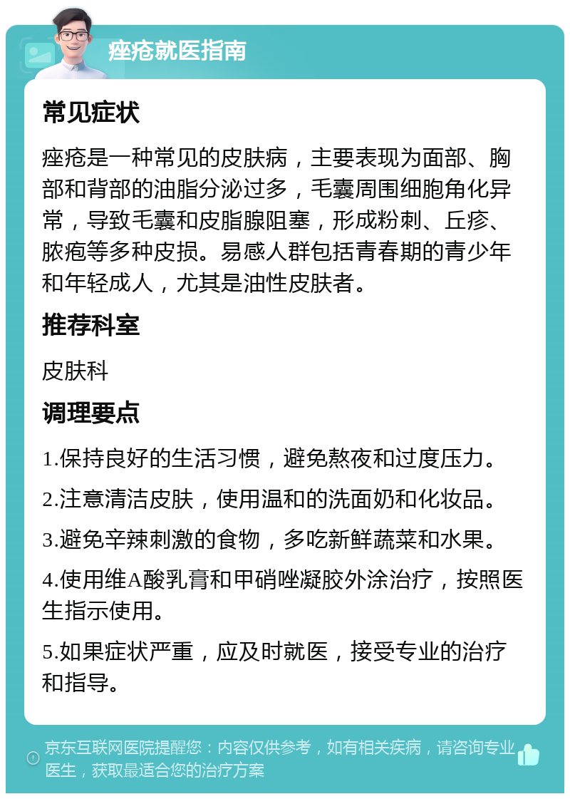 痤疮就医指南 常见症状 痤疮是一种常见的皮肤病，主要表现为面部、胸部和背部的油脂分泌过多，毛囊周围细胞角化异常，导致毛囊和皮脂腺阻塞，形成粉刺、丘疹、脓疱等多种皮损。易感人群包括青春期的青少年和年轻成人，尤其是油性皮肤者。 推荐科室 皮肤科 调理要点 1.保持良好的生活习惯，避免熬夜和过度压力。 2.注意清洁皮肤，使用温和的洗面奶和化妆品。 3.避免辛辣刺激的食物，多吃新鲜蔬菜和水果。 4.使用维A酸乳膏和甲硝唑凝胶外涂治疗，按照医生指示使用。 5.如果症状严重，应及时就医，接受专业的治疗和指导。