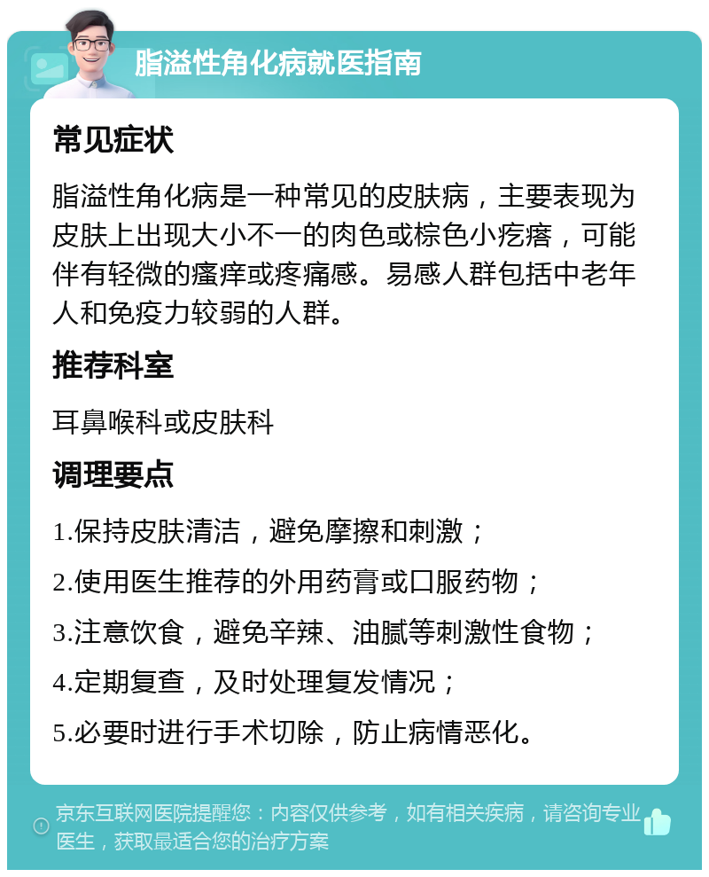 脂溢性角化病就医指南 常见症状 脂溢性角化病是一种常见的皮肤病，主要表现为皮肤上出现大小不一的肉色或棕色小疙瘩，可能伴有轻微的瘙痒或疼痛感。易感人群包括中老年人和免疫力较弱的人群。 推荐科室 耳鼻喉科或皮肤科 调理要点 1.保持皮肤清洁，避免摩擦和刺激； 2.使用医生推荐的外用药膏或口服药物； 3.注意饮食，避免辛辣、油腻等刺激性食物； 4.定期复查，及时处理复发情况； 5.必要时进行手术切除，防止病情恶化。