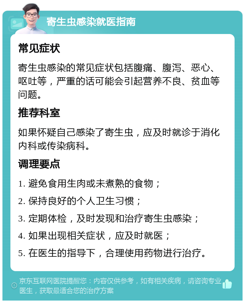 寄生虫感染就医指南 常见症状 寄生虫感染的常见症状包括腹痛、腹泻、恶心、呕吐等，严重的话可能会引起营养不良、贫血等问题。 推荐科室 如果怀疑自己感染了寄生虫，应及时就诊于消化内科或传染病科。 调理要点 1. 避免食用生肉或未煮熟的食物； 2. 保持良好的个人卫生习惯； 3. 定期体检，及时发现和治疗寄生虫感染； 4. 如果出现相关症状，应及时就医； 5. 在医生的指导下，合理使用药物进行治疗。