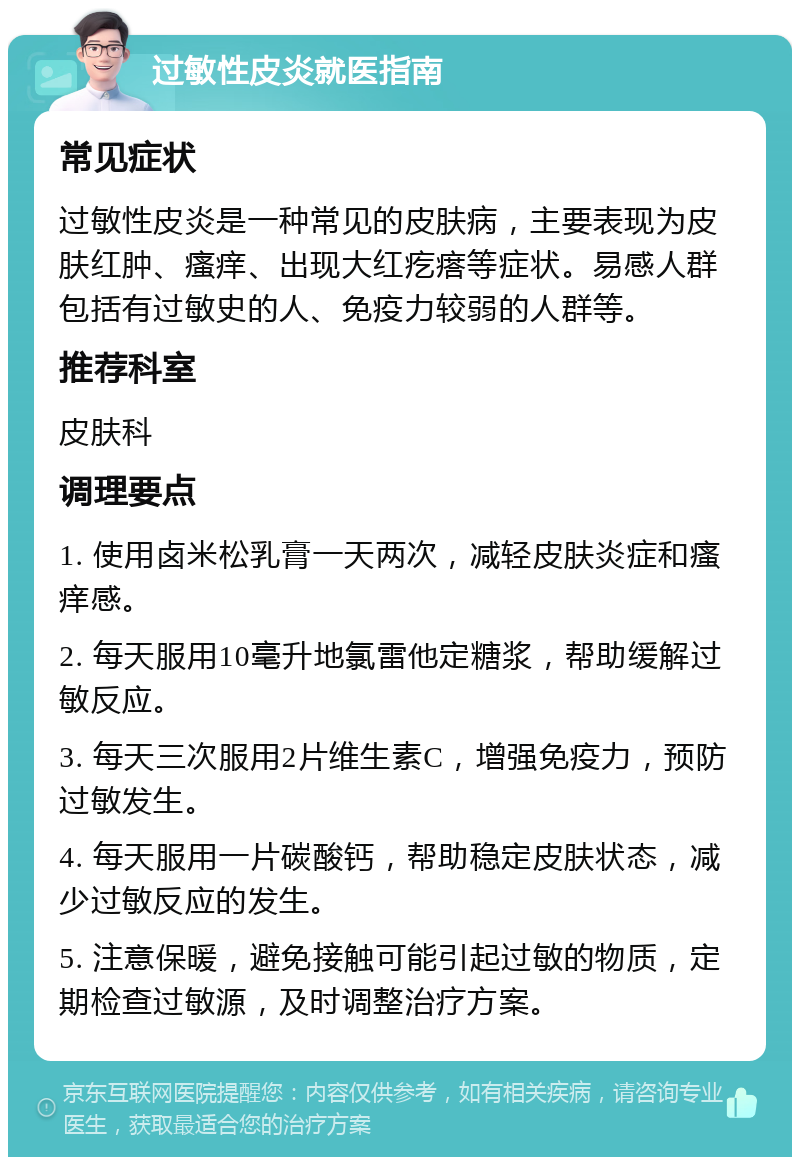 过敏性皮炎就医指南 常见症状 过敏性皮炎是一种常见的皮肤病，主要表现为皮肤红肿、瘙痒、出现大红疙瘩等症状。易感人群包括有过敏史的人、免疫力较弱的人群等。 推荐科室 皮肤科 调理要点 1. 使用卤米松乳膏一天两次，减轻皮肤炎症和瘙痒感。 2. 每天服用10毫升地氯雷他定糖浆，帮助缓解过敏反应。 3. 每天三次服用2片维生素C，增强免疫力，预防过敏发生。 4. 每天服用一片碳酸钙，帮助稳定皮肤状态，减少过敏反应的发生。 5. 注意保暖，避免接触可能引起过敏的物质，定期检查过敏源，及时调整治疗方案。