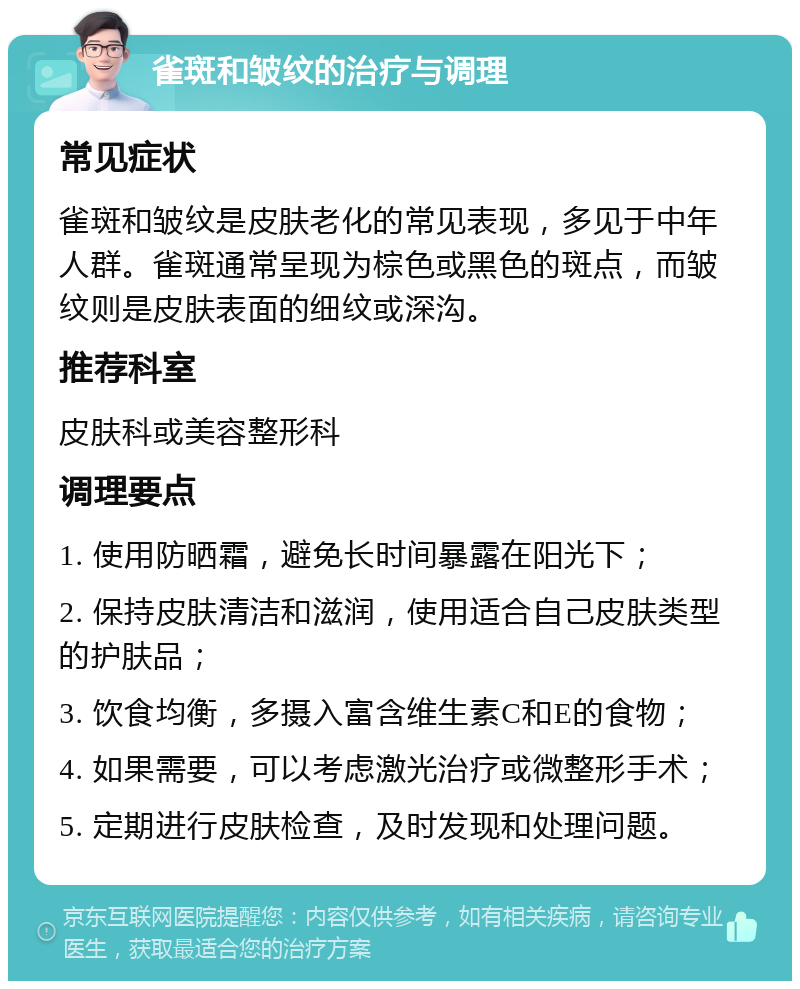 雀斑和皱纹的治疗与调理 常见症状 雀斑和皱纹是皮肤老化的常见表现，多见于中年人群。雀斑通常呈现为棕色或黑色的斑点，而皱纹则是皮肤表面的细纹或深沟。 推荐科室 皮肤科或美容整形科 调理要点 1. 使用防晒霜，避免长时间暴露在阳光下； 2. 保持皮肤清洁和滋润，使用适合自己皮肤类型的护肤品； 3. 饮食均衡，多摄入富含维生素C和E的食物； 4. 如果需要，可以考虑激光治疗或微整形手术； 5. 定期进行皮肤检查，及时发现和处理问题。