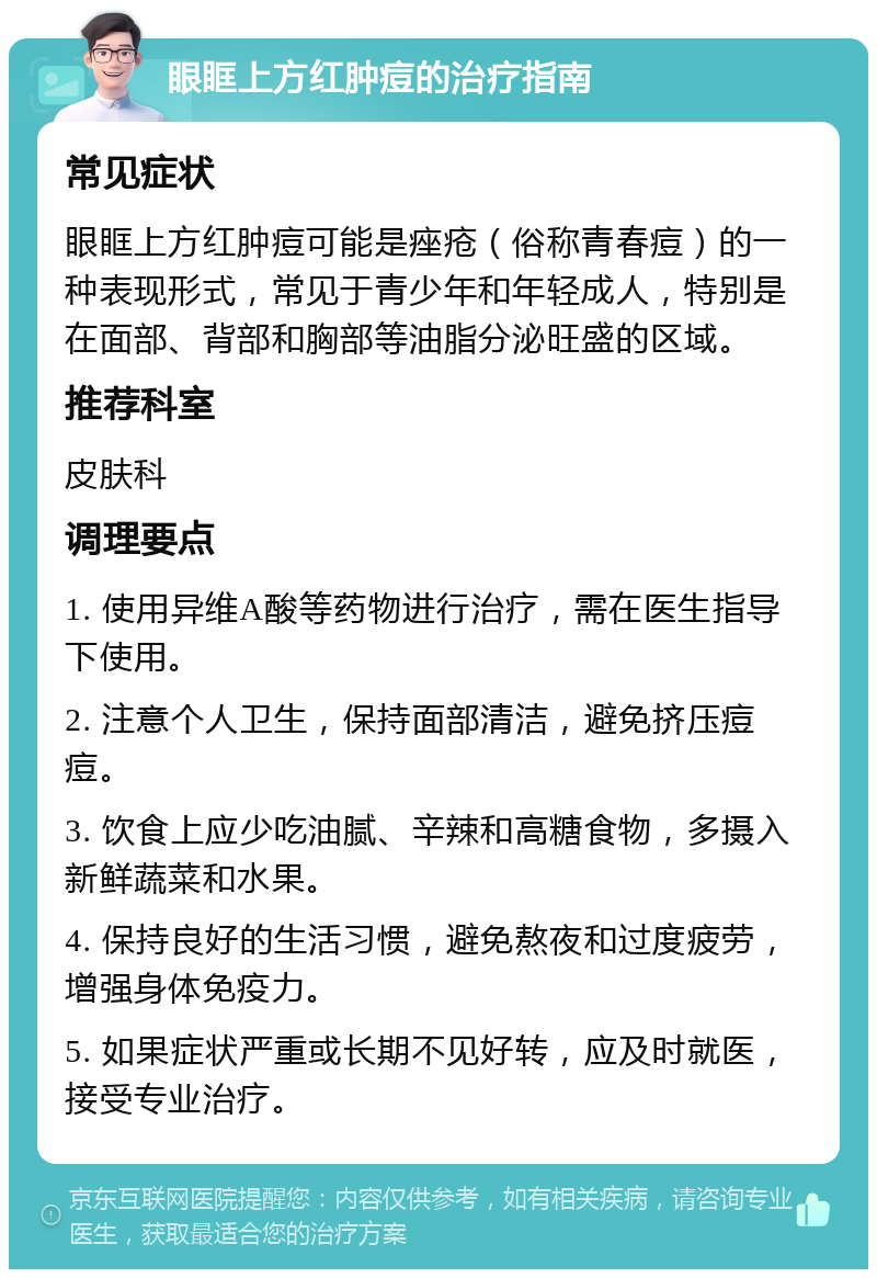 眼眶上方红肿痘的治疗指南 常见症状 眼眶上方红肿痘可能是痤疮（俗称青春痘）的一种表现形式，常见于青少年和年轻成人，特别是在面部、背部和胸部等油脂分泌旺盛的区域。 推荐科室 皮肤科 调理要点 1. 使用异维A酸等药物进行治疗，需在医生指导下使用。 2. 注意个人卫生，保持面部清洁，避免挤压痘痘。 3. 饮食上应少吃油腻、辛辣和高糖食物，多摄入新鲜蔬菜和水果。 4. 保持良好的生活习惯，避免熬夜和过度疲劳，增强身体免疫力。 5. 如果症状严重或长期不见好转，应及时就医，接受专业治疗。