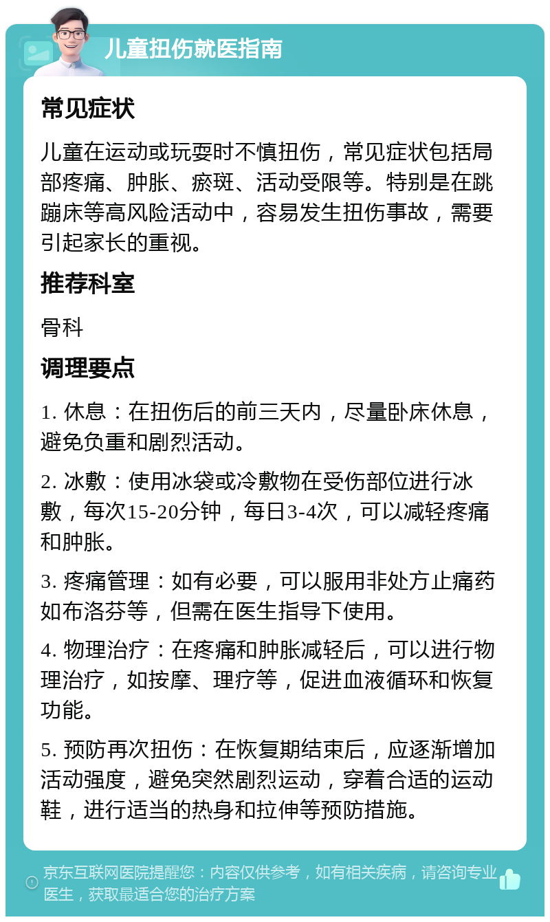 儿童扭伤就医指南 常见症状 儿童在运动或玩耍时不慎扭伤，常见症状包括局部疼痛、肿胀、瘀斑、活动受限等。特别是在跳蹦床等高风险活动中，容易发生扭伤事故，需要引起家长的重视。 推荐科室 骨科 调理要点 1. 休息：在扭伤后的前三天内，尽量卧床休息，避免负重和剧烈活动。 2. 冰敷：使用冰袋或冷敷物在受伤部位进行冰敷，每次15-20分钟，每日3-4次，可以减轻疼痛和肿胀。 3. 疼痛管理：如有必要，可以服用非处方止痛药如布洛芬等，但需在医生指导下使用。 4. 物理治疗：在疼痛和肿胀减轻后，可以进行物理治疗，如按摩、理疗等，促进血液循环和恢复功能。 5. 预防再次扭伤：在恢复期结束后，应逐渐增加活动强度，避免突然剧烈运动，穿着合适的运动鞋，进行适当的热身和拉伸等预防措施。