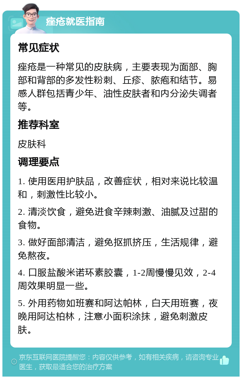 痤疮就医指南 常见症状 痤疮是一种常见的皮肤病，主要表现为面部、胸部和背部的多发性粉刺、丘疹、脓疱和结节。易感人群包括青少年、油性皮肤者和内分泌失调者等。 推荐科室 皮肤科 调理要点 1. 使用医用护肤品，改善症状，相对来说比较温和，刺激性比较小。 2. 清淡饮食，避免进食辛辣刺激、油腻及过甜的食物。 3. 做好面部清洁，避免抠抓挤压，生活规律，避免熬夜。 4. 口服盐酸米诺环素胶囊，1-2周慢慢见效，2-4周效果明显一些。 5. 外用药物如班赛和阿达帕林，白天用班赛，夜晚用阿达柏林，注意小面积涂抹，避免刺激皮肤。