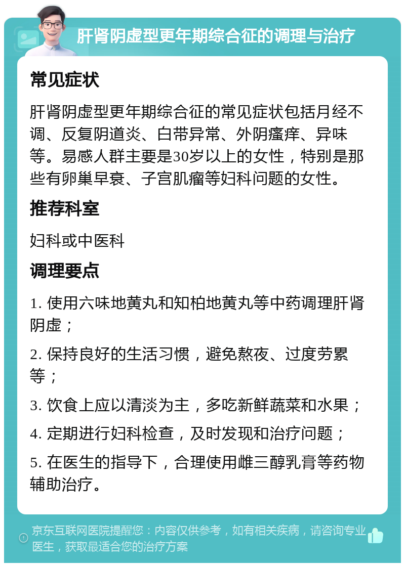 肝肾阴虚型更年期综合征的调理与治疗 常见症状 肝肾阴虚型更年期综合征的常见症状包括月经不调、反复阴道炎、白带异常、外阴瘙痒、异味等。易感人群主要是30岁以上的女性，特别是那些有卵巢早衰、子宫肌瘤等妇科问题的女性。 推荐科室 妇科或中医科 调理要点 1. 使用六味地黄丸和知柏地黄丸等中药调理肝肾阴虚； 2. 保持良好的生活习惯，避免熬夜、过度劳累等； 3. 饮食上应以清淡为主，多吃新鲜蔬菜和水果； 4. 定期进行妇科检查，及时发现和治疗问题； 5. 在医生的指导下，合理使用雌三醇乳膏等药物辅助治疗。