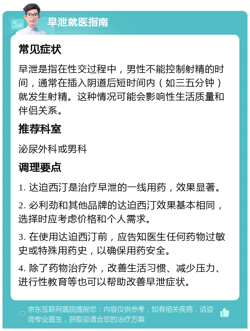 早泄就医指南 常见症状 早泄是指在性交过程中，男性不能控制射精的时间，通常在插入阴道后短时间内（如三五分钟）就发生射精。这种情况可能会影响性生活质量和伴侣关系。 推荐科室 泌尿外科或男科 调理要点 1. 达迫西汀是治疗早泄的一线用药，效果显著。 2. 必利劲和其他品牌的达迫西汀效果基本相同，选择时应考虑价格和个人需求。 3. 在使用达迫西汀前，应告知医生任何药物过敏史或特殊用药史，以确保用药安全。 4. 除了药物治疗外，改善生活习惯、减少压力、进行性教育等也可以帮助改善早泄症状。