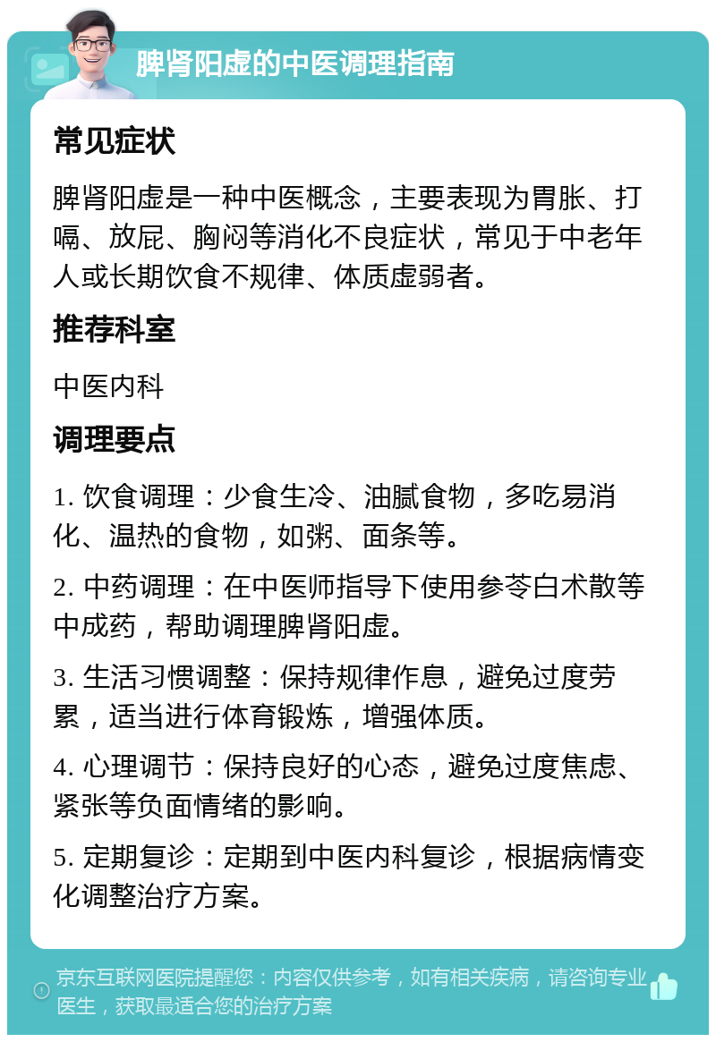 脾肾阳虚的中医调理指南 常见症状 脾肾阳虚是一种中医概念，主要表现为胃胀、打嗝、放屁、胸闷等消化不良症状，常见于中老年人或长期饮食不规律、体质虚弱者。 推荐科室 中医内科 调理要点 1. 饮食调理：少食生冷、油腻食物，多吃易消化、温热的食物，如粥、面条等。 2. 中药调理：在中医师指导下使用参苓白术散等中成药，帮助调理脾肾阳虚。 3. 生活习惯调整：保持规律作息，避免过度劳累，适当进行体育锻炼，增强体质。 4. 心理调节：保持良好的心态，避免过度焦虑、紧张等负面情绪的影响。 5. 定期复诊：定期到中医内科复诊，根据病情变化调整治疗方案。