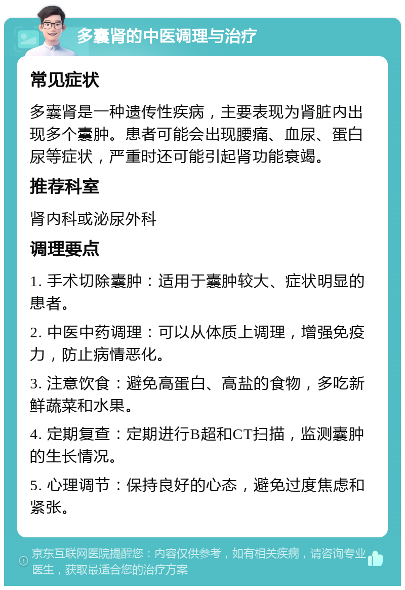 多囊肾的中医调理与治疗 常见症状 多囊肾是一种遗传性疾病，主要表现为肾脏内出现多个囊肿。患者可能会出现腰痛、血尿、蛋白尿等症状，严重时还可能引起肾功能衰竭。 推荐科室 肾内科或泌尿外科 调理要点 1. 手术切除囊肿：适用于囊肿较大、症状明显的患者。 2. 中医中药调理：可以从体质上调理，增强免疫力，防止病情恶化。 3. 注意饮食：避免高蛋白、高盐的食物，多吃新鲜蔬菜和水果。 4. 定期复查：定期进行B超和CT扫描，监测囊肿的生长情况。 5. 心理调节：保持良好的心态，避免过度焦虑和紧张。