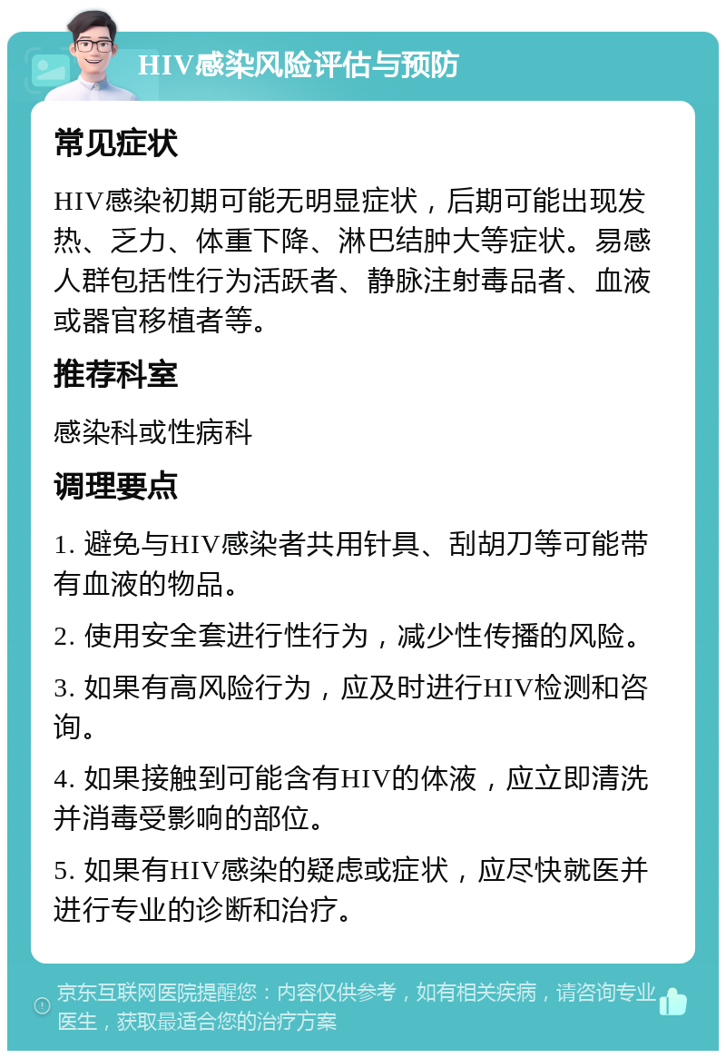 HIV感染风险评估与预防 常见症状 HIV感染初期可能无明显症状，后期可能出现发热、乏力、体重下降、淋巴结肿大等症状。易感人群包括性行为活跃者、静脉注射毒品者、血液或器官移植者等。 推荐科室 感染科或性病科 调理要点 1. 避免与HIV感染者共用针具、刮胡刀等可能带有血液的物品。 2. 使用安全套进行性行为，减少性传播的风险。 3. 如果有高风险行为，应及时进行HIV检测和咨询。 4. 如果接触到可能含有HIV的体液，应立即清洗并消毒受影响的部位。 5. 如果有HIV感染的疑虑或症状，应尽快就医并进行专业的诊断和治疗。