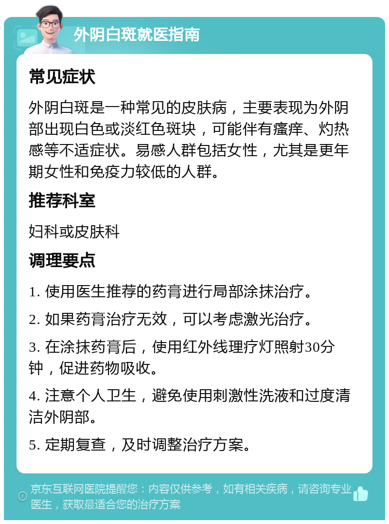 外阴白斑就医指南 常见症状 外阴白斑是一种常见的皮肤病，主要表现为外阴部出现白色或淡红色斑块，可能伴有瘙痒、灼热感等不适症状。易感人群包括女性，尤其是更年期女性和免疫力较低的人群。 推荐科室 妇科或皮肤科 调理要点 1. 使用医生推荐的药膏进行局部涂抹治疗。 2. 如果药膏治疗无效，可以考虑激光治疗。 3. 在涂抹药膏后，使用红外线理疗灯照射30分钟，促进药物吸收。 4. 注意个人卫生，避免使用刺激性洗液和过度清洁外阴部。 5. 定期复查，及时调整治疗方案。