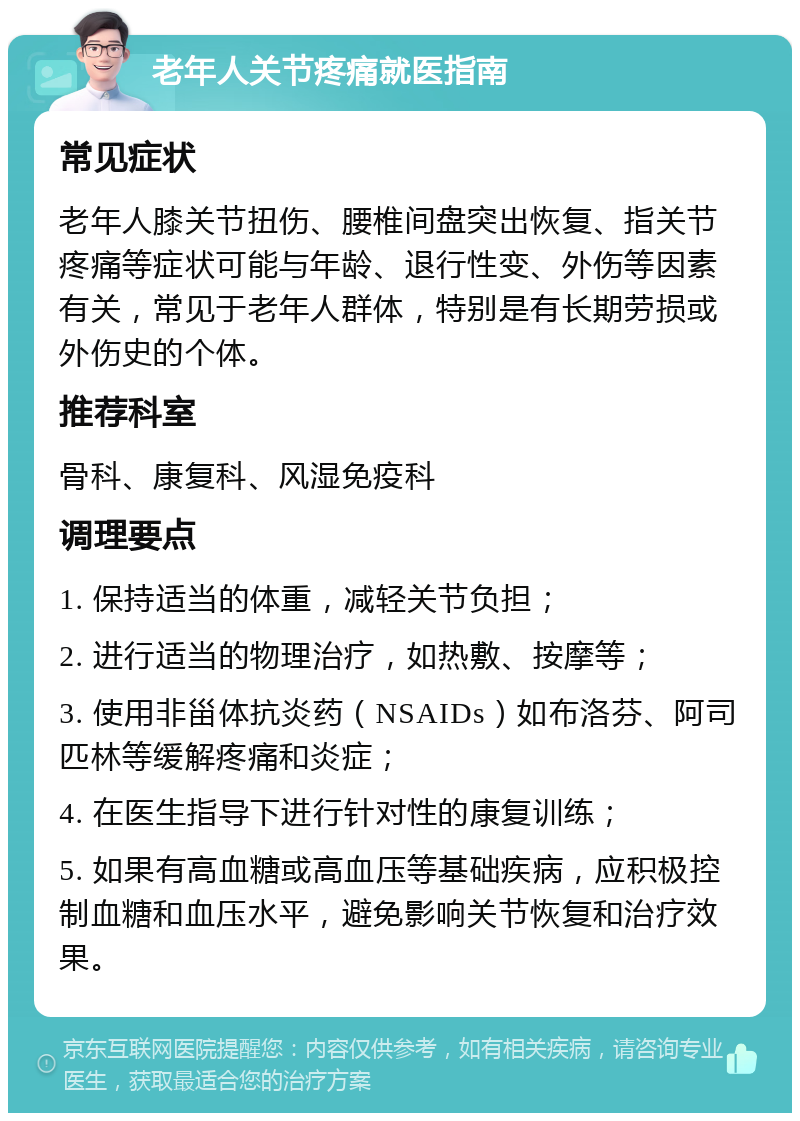 老年人关节疼痛就医指南 常见症状 老年人膝关节扭伤、腰椎间盘突出恢复、指关节疼痛等症状可能与年龄、退行性变、外伤等因素有关，常见于老年人群体，特别是有长期劳损或外伤史的个体。 推荐科室 骨科、康复科、风湿免疫科 调理要点 1. 保持适当的体重，减轻关节负担； 2. 进行适当的物理治疗，如热敷、按摩等； 3. 使用非甾体抗炎药（NSAIDs）如布洛芬、阿司匹林等缓解疼痛和炎症； 4. 在医生指导下进行针对性的康复训练； 5. 如果有高血糖或高血压等基础疾病，应积极控制血糖和血压水平，避免影响关节恢复和治疗效果。