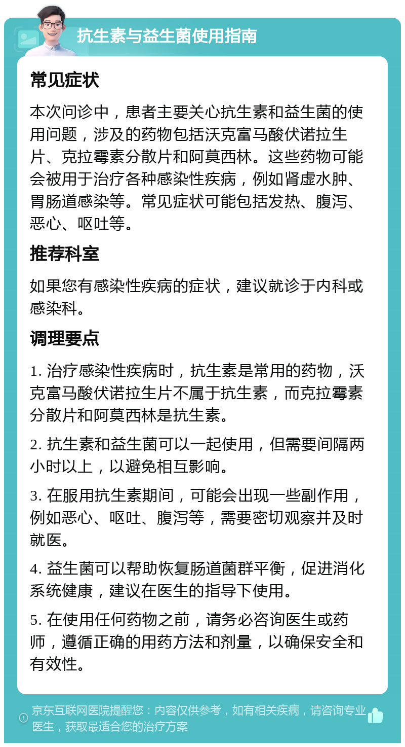 抗生素与益生菌使用指南 常见症状 本次问诊中，患者主要关心抗生素和益生菌的使用问题，涉及的药物包括沃克富马酸伏诺拉生片、克拉霉素分散片和阿莫西林。这些药物可能会被用于治疗各种感染性疾病，例如肾虚水肿、胃肠道感染等。常见症状可能包括发热、腹泻、恶心、呕吐等。 推荐科室 如果您有感染性疾病的症状，建议就诊于内科或感染科。 调理要点 1. 治疗感染性疾病时，抗生素是常用的药物，沃克富马酸伏诺拉生片不属于抗生素，而克拉霉素分散片和阿莫西林是抗生素。 2. 抗生素和益生菌可以一起使用，但需要间隔两小时以上，以避免相互影响。 3. 在服用抗生素期间，可能会出现一些副作用，例如恶心、呕吐、腹泻等，需要密切观察并及时就医。 4. 益生菌可以帮助恢复肠道菌群平衡，促进消化系统健康，建议在医生的指导下使用。 5. 在使用任何药物之前，请务必咨询医生或药师，遵循正确的用药方法和剂量，以确保安全和有效性。