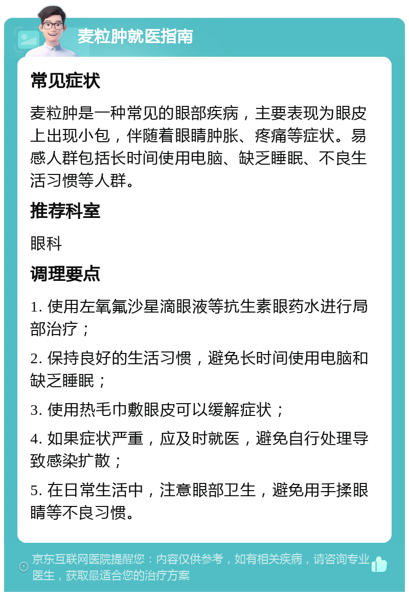 麦粒肿就医指南 常见症状 麦粒肿是一种常见的眼部疾病，主要表现为眼皮上出现小包，伴随着眼睛肿胀、疼痛等症状。易感人群包括长时间使用电脑、缺乏睡眠、不良生活习惯等人群。 推荐科室 眼科 调理要点 1. 使用左氧氟沙星滴眼液等抗生素眼药水进行局部治疗； 2. 保持良好的生活习惯，避免长时间使用电脑和缺乏睡眠； 3. 使用热毛巾敷眼皮可以缓解症状； 4. 如果症状严重，应及时就医，避免自行处理导致感染扩散； 5. 在日常生活中，注意眼部卫生，避免用手揉眼睛等不良习惯。