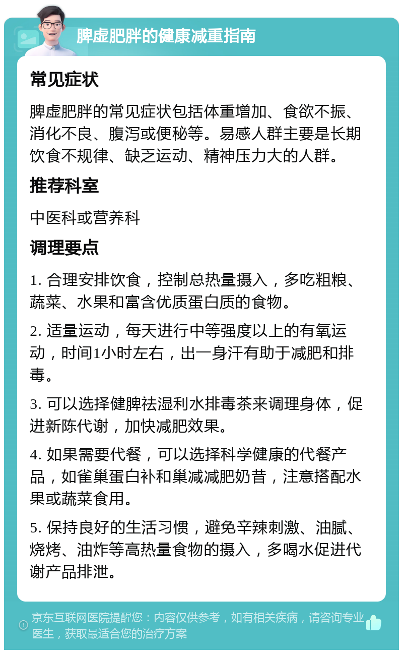 脾虚肥胖的健康减重指南 常见症状 脾虚肥胖的常见症状包括体重增加、食欲不振、消化不良、腹泻或便秘等。易感人群主要是长期饮食不规律、缺乏运动、精神压力大的人群。 推荐科室 中医科或营养科 调理要点 1. 合理安排饮食，控制总热量摄入，多吃粗粮、蔬菜、水果和富含优质蛋白质的食物。 2. 适量运动，每天进行中等强度以上的有氧运动，时间1小时左右，出一身汗有助于减肥和排毒。 3. 可以选择健脾祛湿利水排毒茶来调理身体，促进新陈代谢，加快减肥效果。 4. 如果需要代餐，可以选择科学健康的代餐产品，如雀巢蛋白补和巢减减肥奶昔，注意搭配水果或蔬菜食用。 5. 保持良好的生活习惯，避免辛辣刺激、油腻、烧烤、油炸等高热量食物的摄入，多喝水促进代谢产品排泄。