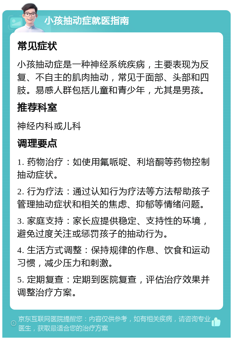 小孩抽动症就医指南 常见症状 小孩抽动症是一种神经系统疾病，主要表现为反复、不自主的肌肉抽动，常见于面部、头部和四肢。易感人群包括儿童和青少年，尤其是男孩。 推荐科室 神经内科或儿科 调理要点 1. 药物治疗：如使用氟哌啶、利培酮等药物控制抽动症状。 2. 行为疗法：通过认知行为疗法等方法帮助孩子管理抽动症状和相关的焦虑、抑郁等情绪问题。 3. 家庭支持：家长应提供稳定、支持性的环境，避免过度关注或惩罚孩子的抽动行为。 4. 生活方式调整：保持规律的作息、饮食和运动习惯，减少压力和刺激。 5. 定期复查：定期到医院复查，评估治疗效果并调整治疗方案。