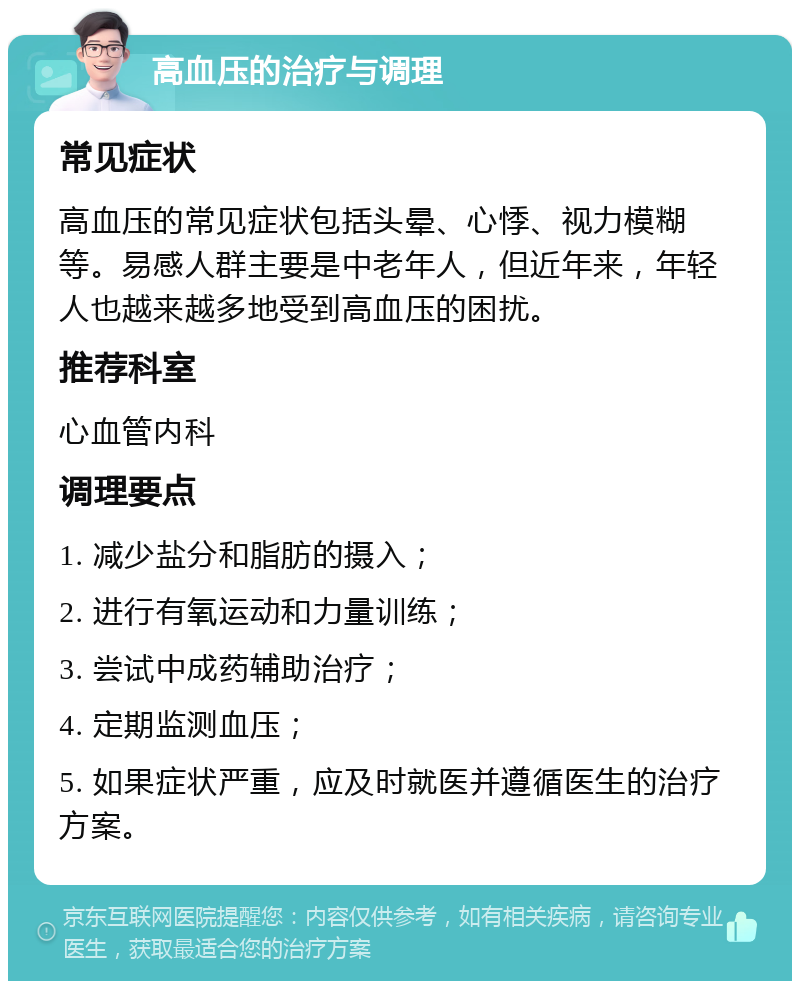 高血压的治疗与调理 常见症状 高血压的常见症状包括头晕、心悸、视力模糊等。易感人群主要是中老年人，但近年来，年轻人也越来越多地受到高血压的困扰。 推荐科室 心血管内科 调理要点 1. 减少盐分和脂肪的摄入； 2. 进行有氧运动和力量训练； 3. 尝试中成药辅助治疗； 4. 定期监测血压； 5. 如果症状严重，应及时就医并遵循医生的治疗方案。