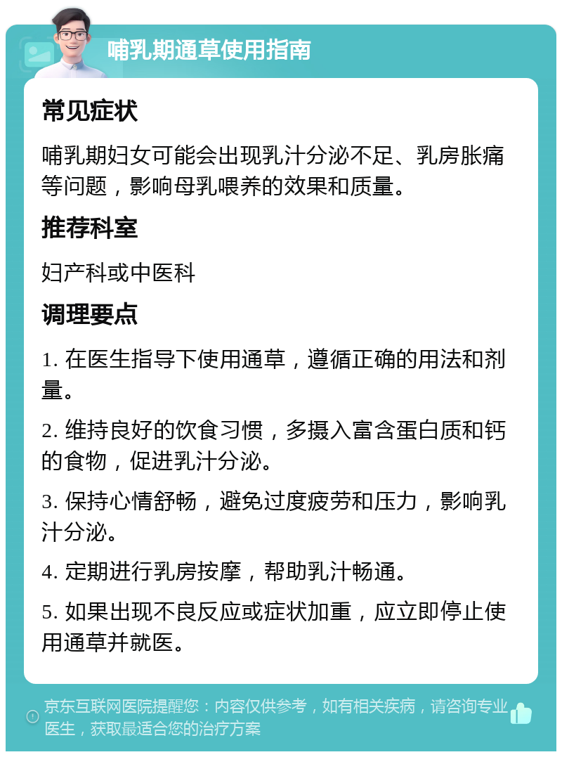 哺乳期通草使用指南 常见症状 哺乳期妇女可能会出现乳汁分泌不足、乳房胀痛等问题，影响母乳喂养的效果和质量。 推荐科室 妇产科或中医科 调理要点 1. 在医生指导下使用通草，遵循正确的用法和剂量。 2. 维持良好的饮食习惯，多摄入富含蛋白质和钙的食物，促进乳汁分泌。 3. 保持心情舒畅，避免过度疲劳和压力，影响乳汁分泌。 4. 定期进行乳房按摩，帮助乳汁畅通。 5. 如果出现不良反应或症状加重，应立即停止使用通草并就医。