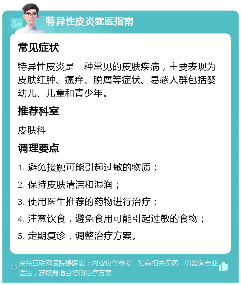 特异性皮炎就医指南 常见症状 特异性皮炎是一种常见的皮肤疾病，主要表现为皮肤红肿、瘙痒、脱屑等症状。易感人群包括婴幼儿、儿童和青少年。 推荐科室 皮肤科 调理要点 1. 避免接触可能引起过敏的物质； 2. 保持皮肤清洁和湿润； 3. 使用医生推荐的药物进行治疗； 4. 注意饮食，避免食用可能引起过敏的食物； 5. 定期复诊，调整治疗方案。