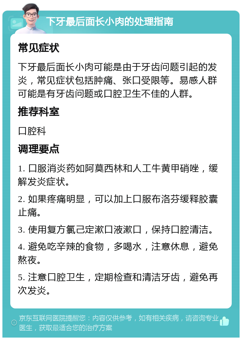 下牙最后面长小肉的处理指南 常见症状 下牙最后面长小肉可能是由于牙齿问题引起的发炎，常见症状包括肿痛、张口受限等。易感人群可能是有牙齿问题或口腔卫生不佳的人群。 推荐科室 口腔科 调理要点 1. 口服消炎药如阿莫西林和人工牛黄甲硝唑，缓解发炎症状。 2. 如果疼痛明显，可以加上口服布洛芬缓释胶囊止痛。 3. 使用复方氯己定漱口液漱口，保持口腔清洁。 4. 避免吃辛辣的食物，多喝水，注意休息，避免熬夜。 5. 注意口腔卫生，定期检查和清洁牙齿，避免再次发炎。