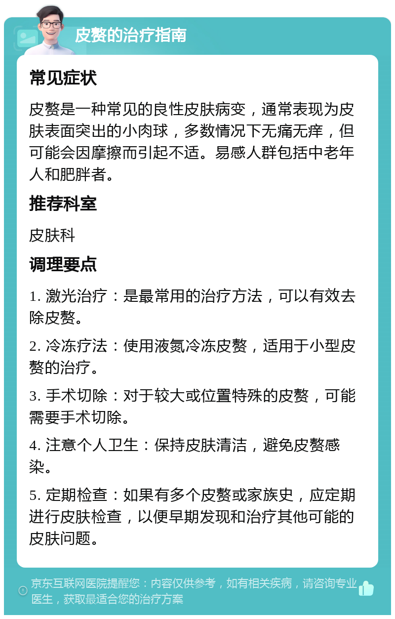 皮赘的治疗指南 常见症状 皮赘是一种常见的良性皮肤病变，通常表现为皮肤表面突出的小肉球，多数情况下无痛无痒，但可能会因摩擦而引起不适。易感人群包括中老年人和肥胖者。 推荐科室 皮肤科 调理要点 1. 激光治疗：是最常用的治疗方法，可以有效去除皮赘。 2. 冷冻疗法：使用液氮冷冻皮赘，适用于小型皮赘的治疗。 3. 手术切除：对于较大或位置特殊的皮赘，可能需要手术切除。 4. 注意个人卫生：保持皮肤清洁，避免皮赘感染。 5. 定期检查：如果有多个皮赘或家族史，应定期进行皮肤检查，以便早期发现和治疗其他可能的皮肤问题。