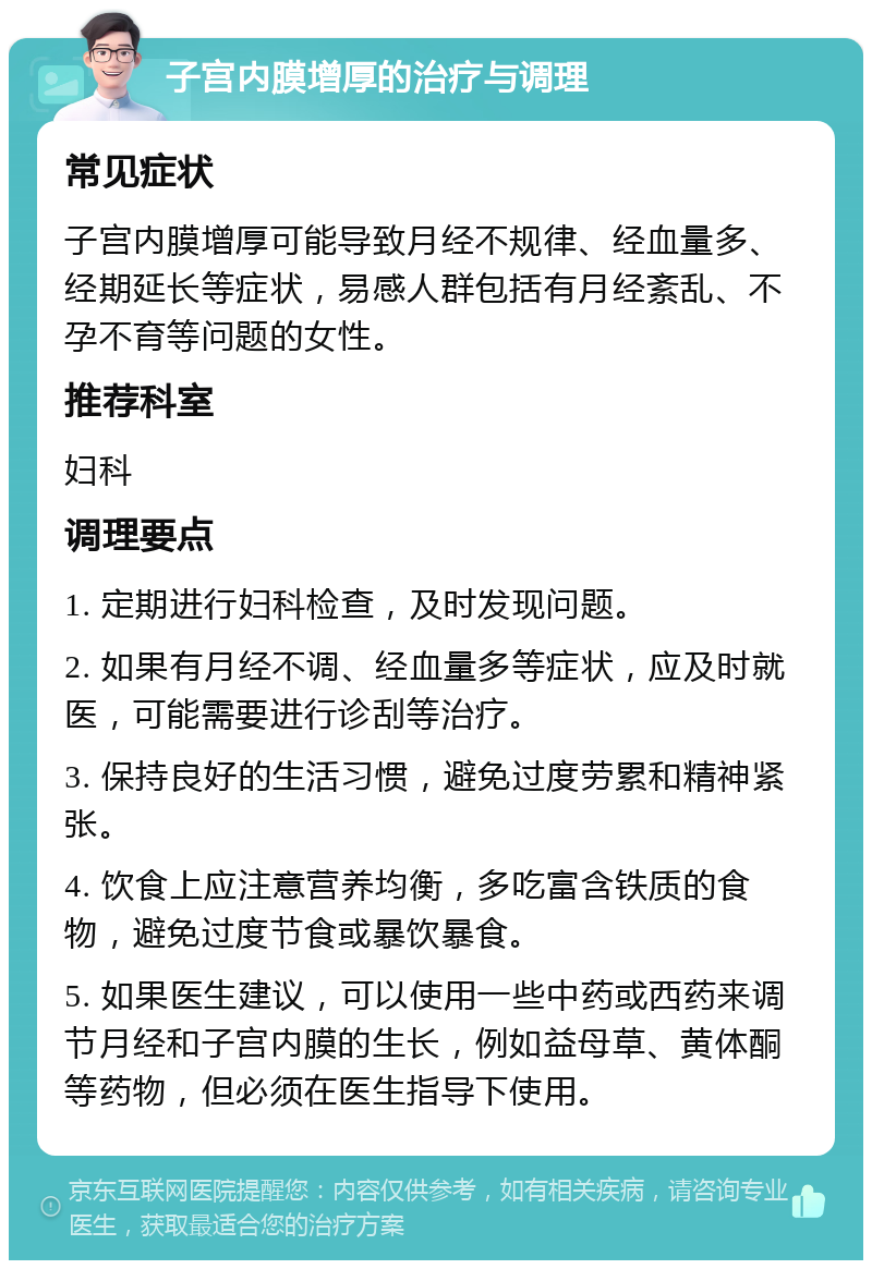 子宫内膜增厚的治疗与调理 常见症状 子宫内膜增厚可能导致月经不规律、经血量多、经期延长等症状，易感人群包括有月经紊乱、不孕不育等问题的女性。 推荐科室 妇科 调理要点 1. 定期进行妇科检查，及时发现问题。 2. 如果有月经不调、经血量多等症状，应及时就医，可能需要进行诊刮等治疗。 3. 保持良好的生活习惯，避免过度劳累和精神紧张。 4. 饮食上应注意营养均衡，多吃富含铁质的食物，避免过度节食或暴饮暴食。 5. 如果医生建议，可以使用一些中药或西药来调节月经和子宫内膜的生长，例如益母草、黄体酮等药物，但必须在医生指导下使用。