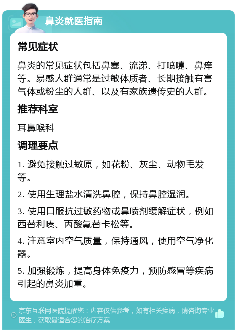 鼻炎就医指南 常见症状 鼻炎的常见症状包括鼻塞、流涕、打喷嚏、鼻痒等。易感人群通常是过敏体质者、长期接触有害气体或粉尘的人群、以及有家族遗传史的人群。 推荐科室 耳鼻喉科 调理要点 1. 避免接触过敏原，如花粉、灰尘、动物毛发等。 2. 使用生理盐水清洗鼻腔，保持鼻腔湿润。 3. 使用口服抗过敏药物或鼻喷剂缓解症状，例如西替利嗪、丙酸氟替卡松等。 4. 注意室内空气质量，保持通风，使用空气净化器。 5. 加强锻炼，提高身体免疫力，预防感冒等疾病引起的鼻炎加重。