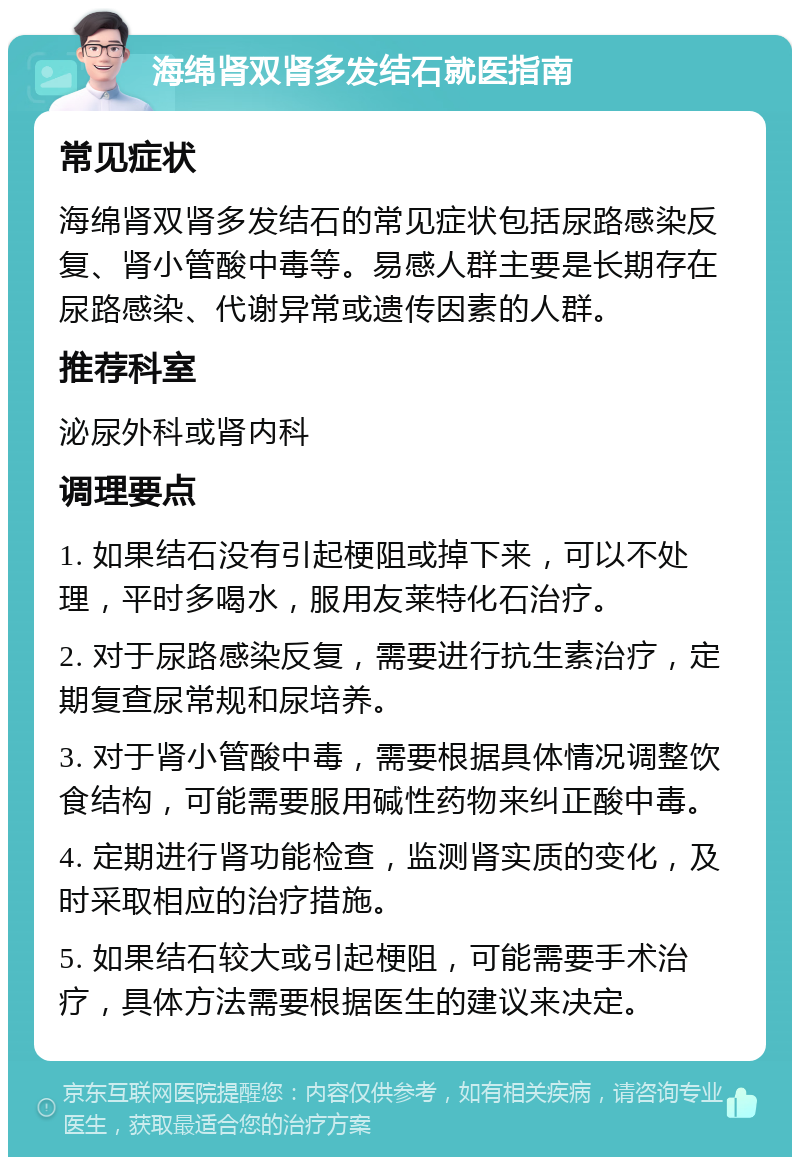 海绵肾双肾多发结石就医指南 常见症状 海绵肾双肾多发结石的常见症状包括尿路感染反复、肾小管酸中毒等。易感人群主要是长期存在尿路感染、代谢异常或遗传因素的人群。 推荐科室 泌尿外科或肾内科 调理要点 1. 如果结石没有引起梗阻或掉下来，可以不处理，平时多喝水，服用友莱特化石治疗。 2. 对于尿路感染反复，需要进行抗生素治疗，定期复查尿常规和尿培养。 3. 对于肾小管酸中毒，需要根据具体情况调整饮食结构，可能需要服用碱性药物来纠正酸中毒。 4. 定期进行肾功能检查，监测肾实质的变化，及时采取相应的治疗措施。 5. 如果结石较大或引起梗阻，可能需要手术治疗，具体方法需要根据医生的建议来决定。