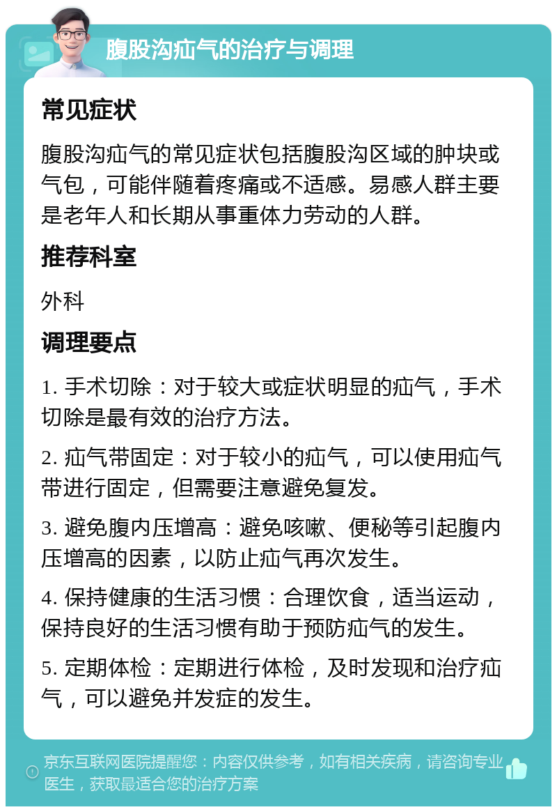 腹股沟疝气的治疗与调理 常见症状 腹股沟疝气的常见症状包括腹股沟区域的肿块或气包，可能伴随着疼痛或不适感。易感人群主要是老年人和长期从事重体力劳动的人群。 推荐科室 外科 调理要点 1. 手术切除：对于较大或症状明显的疝气，手术切除是最有效的治疗方法。 2. 疝气带固定：对于较小的疝气，可以使用疝气带进行固定，但需要注意避免复发。 3. 避免腹内压增高：避免咳嗽、便秘等引起腹内压增高的因素，以防止疝气再次发生。 4. 保持健康的生活习惯：合理饮食，适当运动，保持良好的生活习惯有助于预防疝气的发生。 5. 定期体检：定期进行体检，及时发现和治疗疝气，可以避免并发症的发生。