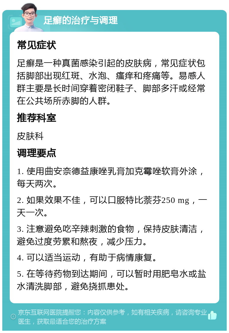 足癣的治疗与调理 常见症状 足癣是一种真菌感染引起的皮肤病，常见症状包括脚部出现红斑、水泡、瘙痒和疼痛等。易感人群主要是长时间穿着密闭鞋子、脚部多汗或经常在公共场所赤脚的人群。 推荐科室 皮肤科 调理要点 1. 使用曲安奈德益康唑乳膏加克霉唑软膏外涂，每天两次。 2. 如果效果不佳，可以口服特比萘芬250 mg，一天一次。 3. 注意避免吃辛辣刺激的食物，保持皮肤清洁，避免过度劳累和熬夜，减少压力。 4. 可以适当运动，有助于病情康复。 5. 在等待药物到达期间，可以暂时用肥皂水或盐水清洗脚部，避免挠抓患处。