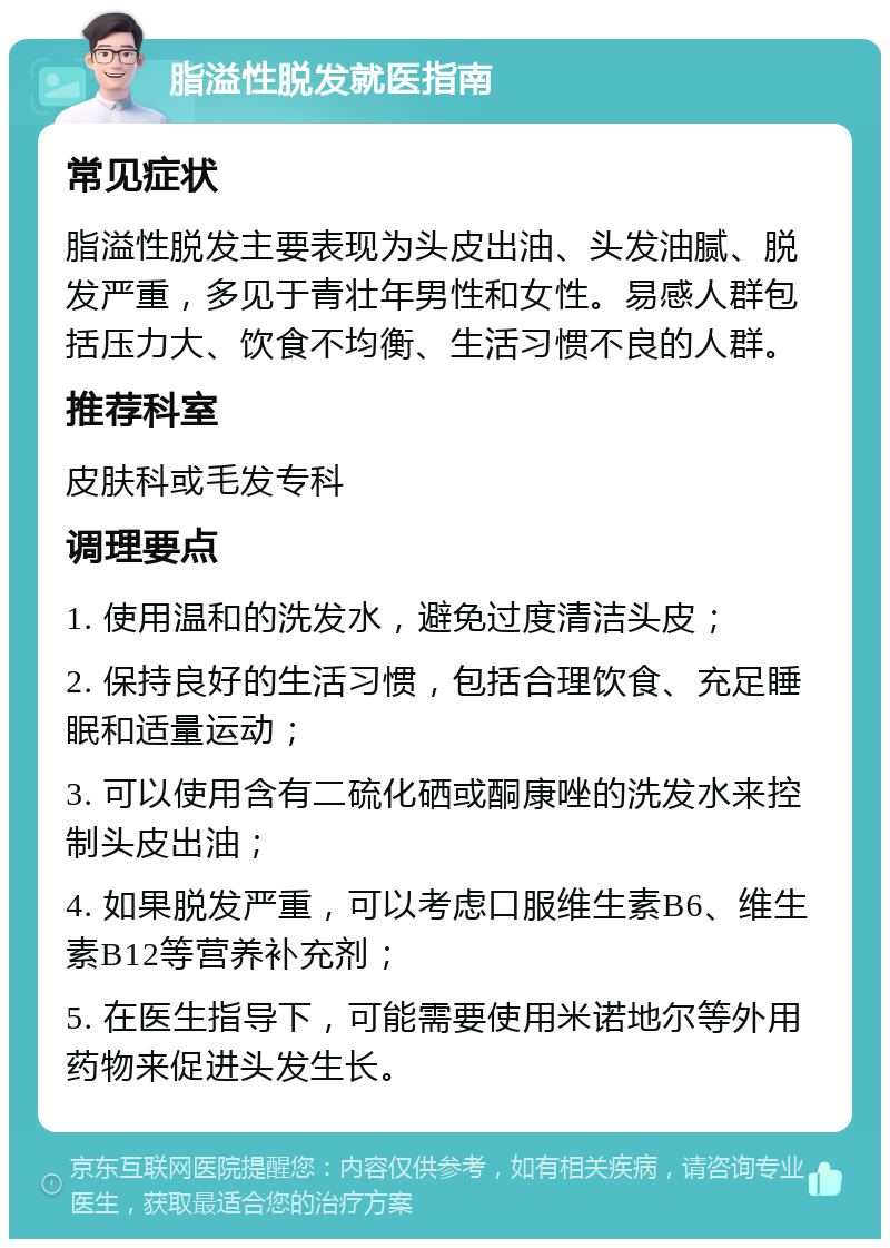 脂溢性脱发就医指南 常见症状 脂溢性脱发主要表现为头皮出油、头发油腻、脱发严重，多见于青壮年男性和女性。易感人群包括压力大、饮食不均衡、生活习惯不良的人群。 推荐科室 皮肤科或毛发专科 调理要点 1. 使用温和的洗发水，避免过度清洁头皮； 2. 保持良好的生活习惯，包括合理饮食、充足睡眠和适量运动； 3. 可以使用含有二硫化硒或酮康唑的洗发水来控制头皮出油； 4. 如果脱发严重，可以考虑口服维生素B6、维生素B12等营养补充剂； 5. 在医生指导下，可能需要使用米诺地尔等外用药物来促进头发生长。