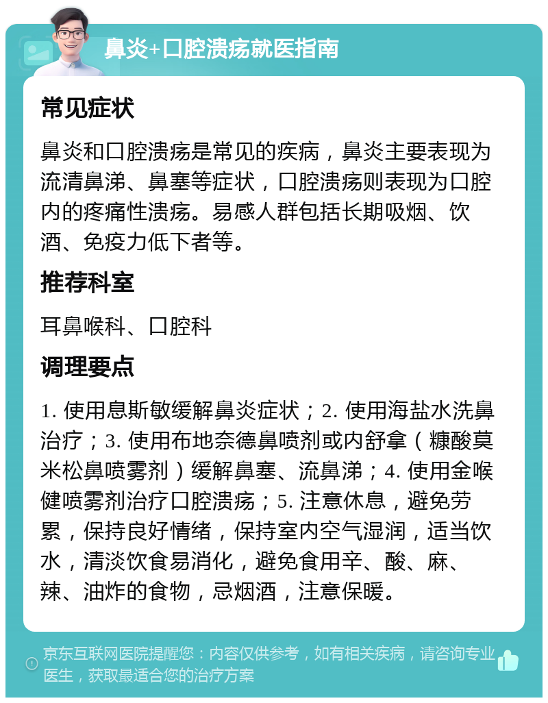 鼻炎+口腔溃疡就医指南 常见症状 鼻炎和口腔溃疡是常见的疾病，鼻炎主要表现为流清鼻涕、鼻塞等症状，口腔溃疡则表现为口腔内的疼痛性溃疡。易感人群包括长期吸烟、饮酒、免疫力低下者等。 推荐科室 耳鼻喉科、口腔科 调理要点 1. 使用息斯敏缓解鼻炎症状；2. 使用海盐水洗鼻治疗；3. 使用布地奈德鼻喷剂或内舒拿（糠酸莫米松鼻喷雾剂）缓解鼻塞、流鼻涕；4. 使用金喉健喷雾剂治疗口腔溃疡；5. 注意休息，避免劳累，保持良好情绪，保持室内空气湿润，适当饮水，清淡饮食易消化，避免食用辛、酸、麻、辣、油炸的食物，忌烟酒，注意保暖。