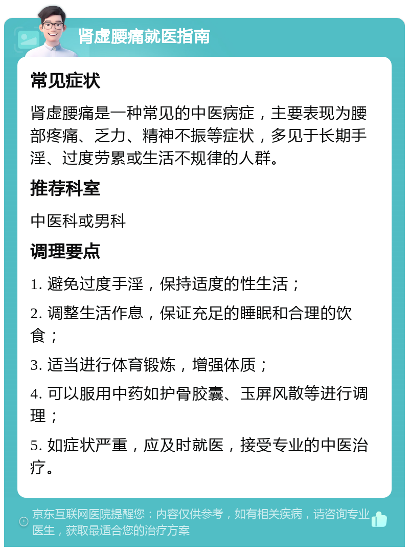 肾虚腰痛就医指南 常见症状 肾虚腰痛是一种常见的中医病症，主要表现为腰部疼痛、乏力、精神不振等症状，多见于长期手淫、过度劳累或生活不规律的人群。 推荐科室 中医科或男科 调理要点 1. 避免过度手淫，保持适度的性生活； 2. 调整生活作息，保证充足的睡眠和合理的饮食； 3. 适当进行体育锻炼，增强体质； 4. 可以服用中药如护骨胶囊、玉屏风散等进行调理； 5. 如症状严重，应及时就医，接受专业的中医治疗。