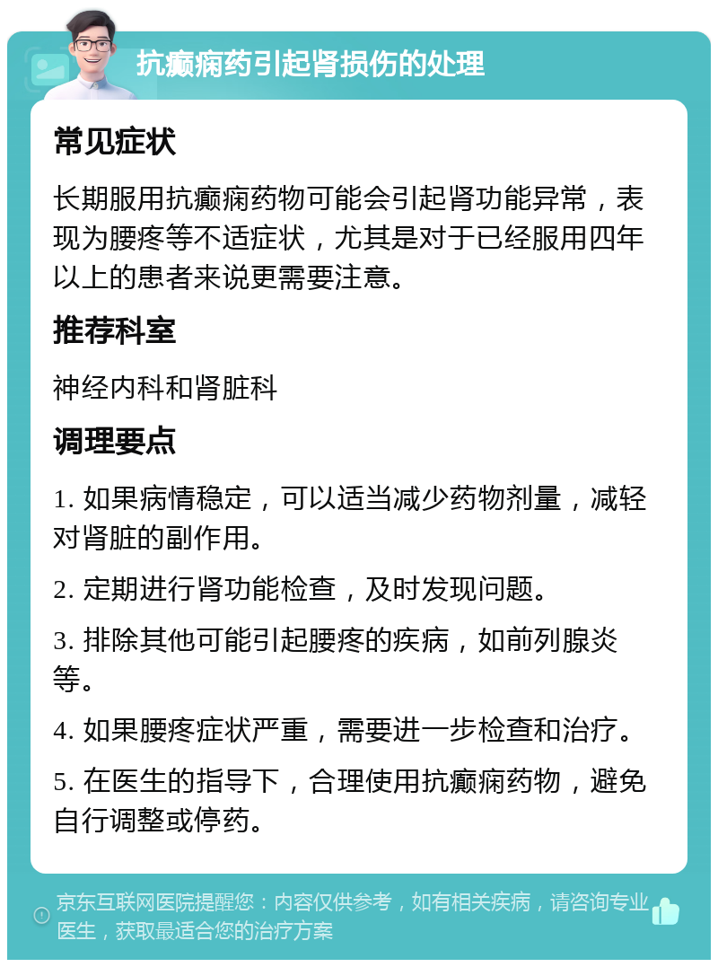 抗癫痫药引起肾损伤的处理 常见症状 长期服用抗癫痫药物可能会引起肾功能异常，表现为腰疼等不适症状，尤其是对于已经服用四年以上的患者来说更需要注意。 推荐科室 神经内科和肾脏科 调理要点 1. 如果病情稳定，可以适当减少药物剂量，减轻对肾脏的副作用。 2. 定期进行肾功能检查，及时发现问题。 3. 排除其他可能引起腰疼的疾病，如前列腺炎等。 4. 如果腰疼症状严重，需要进一步检查和治疗。 5. 在医生的指导下，合理使用抗癫痫药物，避免自行调整或停药。