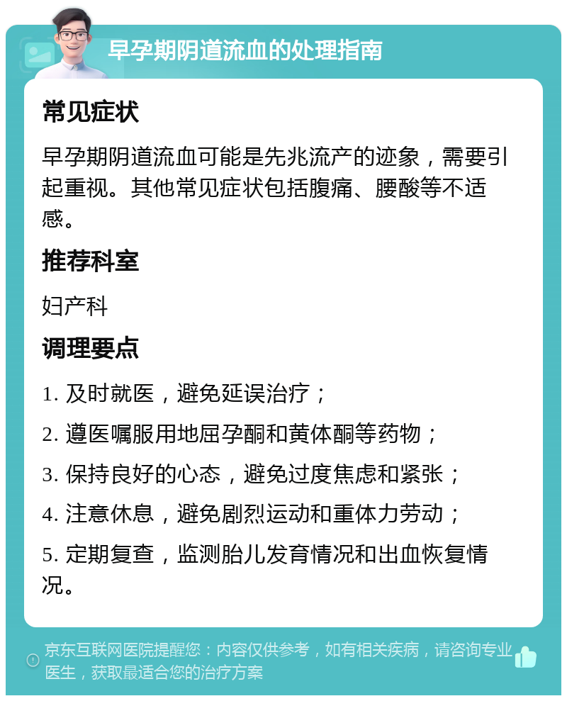 早孕期阴道流血的处理指南 常见症状 早孕期阴道流血可能是先兆流产的迹象，需要引起重视。其他常见症状包括腹痛、腰酸等不适感。 推荐科室 妇产科 调理要点 1. 及时就医，避免延误治疗； 2. 遵医嘱服用地屈孕酮和黄体酮等药物； 3. 保持良好的心态，避免过度焦虑和紧张； 4. 注意休息，避免剧烈运动和重体力劳动； 5. 定期复查，监测胎儿发育情况和出血恢复情况。