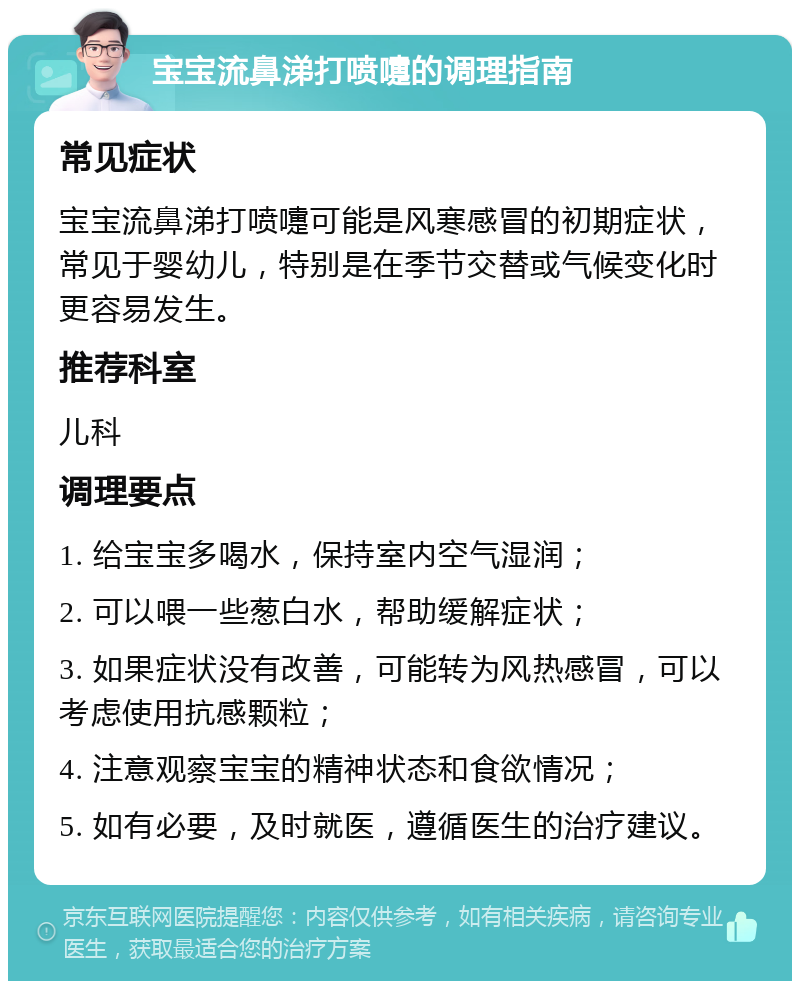 宝宝流鼻涕打喷嚏的调理指南 常见症状 宝宝流鼻涕打喷嚏可能是风寒感冒的初期症状，常见于婴幼儿，特别是在季节交替或气候变化时更容易发生。 推荐科室 儿科 调理要点 1. 给宝宝多喝水，保持室内空气湿润； 2. 可以喂一些葱白水，帮助缓解症状； 3. 如果症状没有改善，可能转为风热感冒，可以考虑使用抗感颗粒； 4. 注意观察宝宝的精神状态和食欲情况； 5. 如有必要，及时就医，遵循医生的治疗建议。