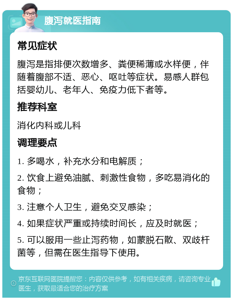 腹泻就医指南 常见症状 腹泻是指排便次数增多、粪便稀薄或水样便，伴随着腹部不适、恶心、呕吐等症状。易感人群包括婴幼儿、老年人、免疫力低下者等。 推荐科室 消化内科或儿科 调理要点 1. 多喝水，补充水分和电解质； 2. 饮食上避免油腻、刺激性食物，多吃易消化的食物； 3. 注意个人卫生，避免交叉感染； 4. 如果症状严重或持续时间长，应及时就医； 5. 可以服用一些止泻药物，如蒙脱石散、双歧杆菌等，但需在医生指导下使用。