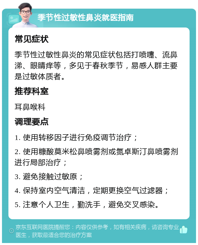 季节性过敏性鼻炎就医指南 常见症状 季节性过敏性鼻炎的常见症状包括打喷嚏、流鼻涕、眼睛痒等，多见于春秋季节，易感人群主要是过敏体质者。 推荐科室 耳鼻喉科 调理要点 1. 使用转移因子进行免疫调节治疗； 2. 使用糠酸莫米松鼻喷雾剂或氮卓斯汀鼻喷雾剂进行局部治疗； 3. 避免接触过敏原； 4. 保持室内空气清洁，定期更换空气过滤器； 5. 注意个人卫生，勤洗手，避免交叉感染。