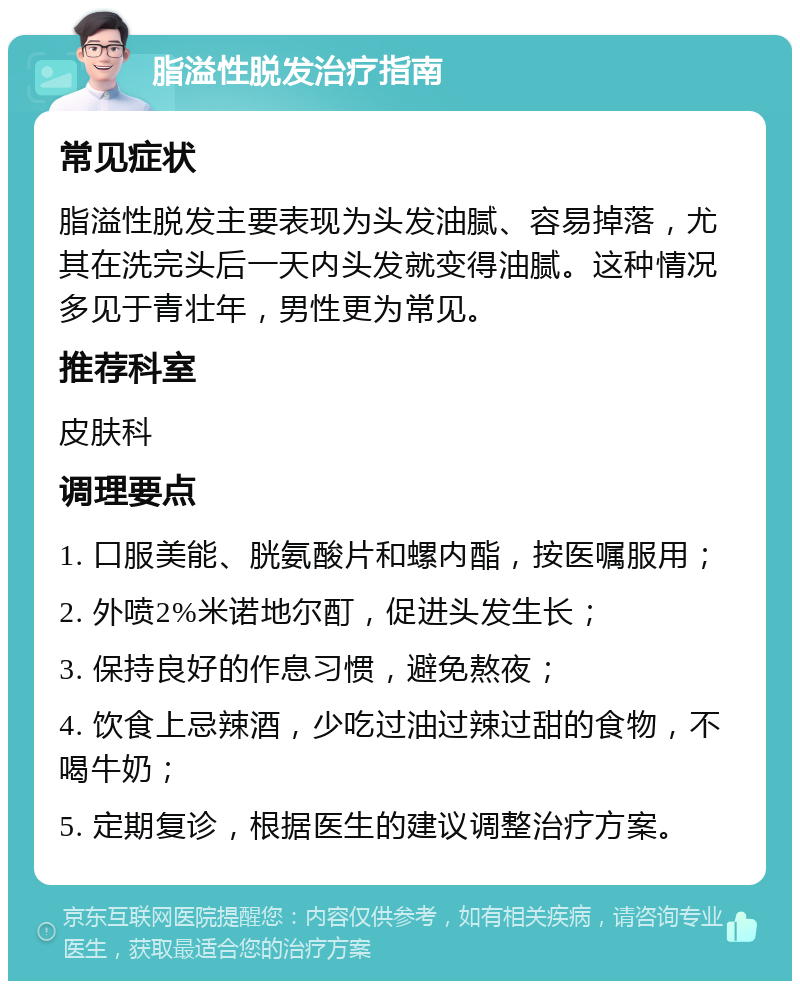 脂溢性脱发治疗指南 常见症状 脂溢性脱发主要表现为头发油腻、容易掉落，尤其在洗完头后一天内头发就变得油腻。这种情况多见于青壮年，男性更为常见。 推荐科室 皮肤科 调理要点 1. 口服美能、胱氨酸片和螺内酯，按医嘱服用； 2. 外喷2%米诺地尔酊，促进头发生长； 3. 保持良好的作息习惯，避免熬夜； 4. 饮食上忌辣酒，少吃过油过辣过甜的食物，不喝牛奶； 5. 定期复诊，根据医生的建议调整治疗方案。