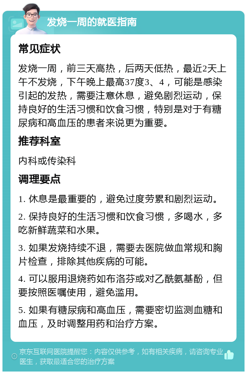 发烧一周的就医指南 常见症状 发烧一周，前三天高热，后两天低热，最近2天上午不发烧，下午晚上最高37度3、4，可能是感染引起的发热，需要注意休息，避免剧烈运动，保持良好的生活习惯和饮食习惯，特别是对于有糖尿病和高血压的患者来说更为重要。 推荐科室 内科或传染科 调理要点 1. 休息是最重要的，避免过度劳累和剧烈运动。 2. 保持良好的生活习惯和饮食习惯，多喝水，多吃新鲜蔬菜和水果。 3. 如果发烧持续不退，需要去医院做血常规和胸片检查，排除其他疾病的可能。 4. 可以服用退烧药如布洛芬或对乙酰氨基酚，但要按照医嘱使用，避免滥用。 5. 如果有糖尿病和高血压，需要密切监测血糖和血压，及时调整用药和治疗方案。