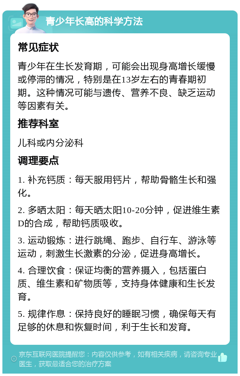 青少年长高的科学方法 常见症状 青少年在生长发育期，可能会出现身高增长缓慢或停滞的情况，特别是在13岁左右的青春期初期。这种情况可能与遗传、营养不良、缺乏运动等因素有关。 推荐科室 儿科或内分泌科 调理要点 1. 补充钙质：每天服用钙片，帮助骨骼生长和强化。 2. 多晒太阳：每天晒太阳10-20分钟，促进维生素D的合成，帮助钙质吸收。 3. 运动锻炼：进行跳绳、跑步、自行车、游泳等运动，刺激生长激素的分泌，促进身高增长。 4. 合理饮食：保证均衡的营养摄入，包括蛋白质、维生素和矿物质等，支持身体健康和生长发育。 5. 规律作息：保持良好的睡眠习惯，确保每天有足够的休息和恢复时间，利于生长和发育。