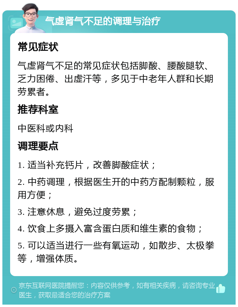 气虚肾气不足的调理与治疗 常见症状 气虚肾气不足的常见症状包括脚酸、腰酸腿软、乏力困倦、出虚汗等，多见于中老年人群和长期劳累者。 推荐科室 中医科或内科 调理要点 1. 适当补充钙片，改善脚酸症状； 2. 中药调理，根据医生开的中药方配制颗粒，服用方便； 3. 注意休息，避免过度劳累； 4. 饮食上多摄入富含蛋白质和维生素的食物； 5. 可以适当进行一些有氧运动，如散步、太极拳等，增强体质。