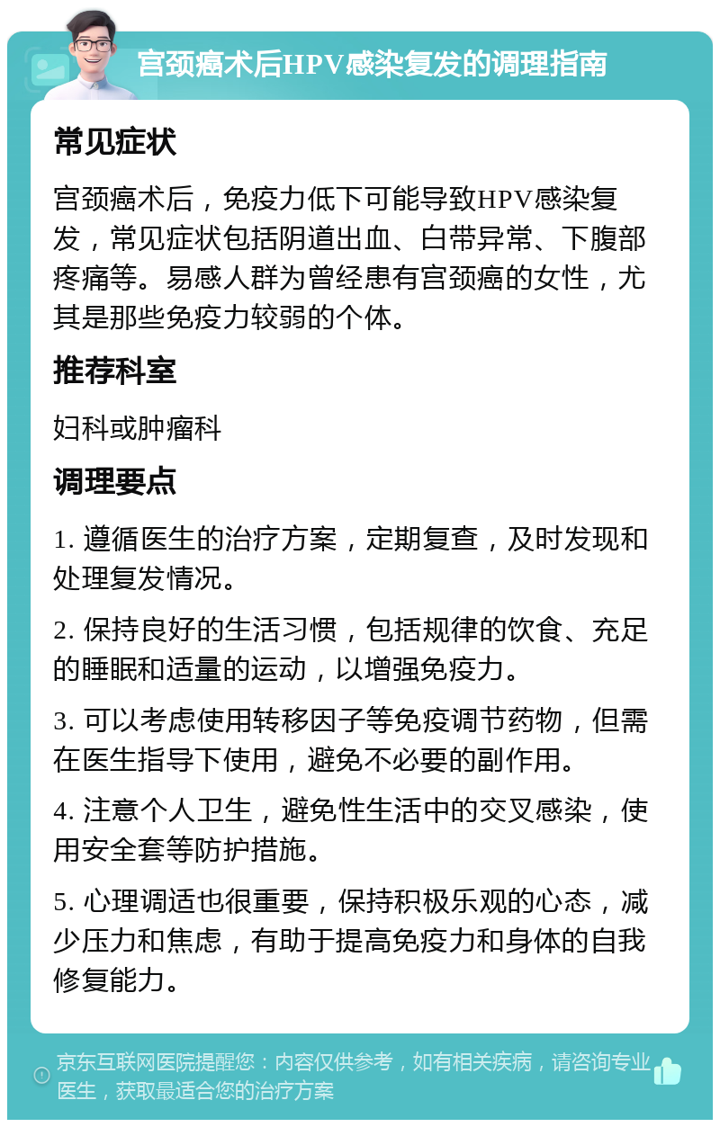 宫颈癌术后HPV感染复发的调理指南 常见症状 宫颈癌术后，免疫力低下可能导致HPV感染复发，常见症状包括阴道出血、白带异常、下腹部疼痛等。易感人群为曾经患有宫颈癌的女性，尤其是那些免疫力较弱的个体。 推荐科室 妇科或肿瘤科 调理要点 1. 遵循医生的治疗方案，定期复查，及时发现和处理复发情况。 2. 保持良好的生活习惯，包括规律的饮食、充足的睡眠和适量的运动，以增强免疫力。 3. 可以考虑使用转移因子等免疫调节药物，但需在医生指导下使用，避免不必要的副作用。 4. 注意个人卫生，避免性生活中的交叉感染，使用安全套等防护措施。 5. 心理调适也很重要，保持积极乐观的心态，减少压力和焦虑，有助于提高免疫力和身体的自我修复能力。