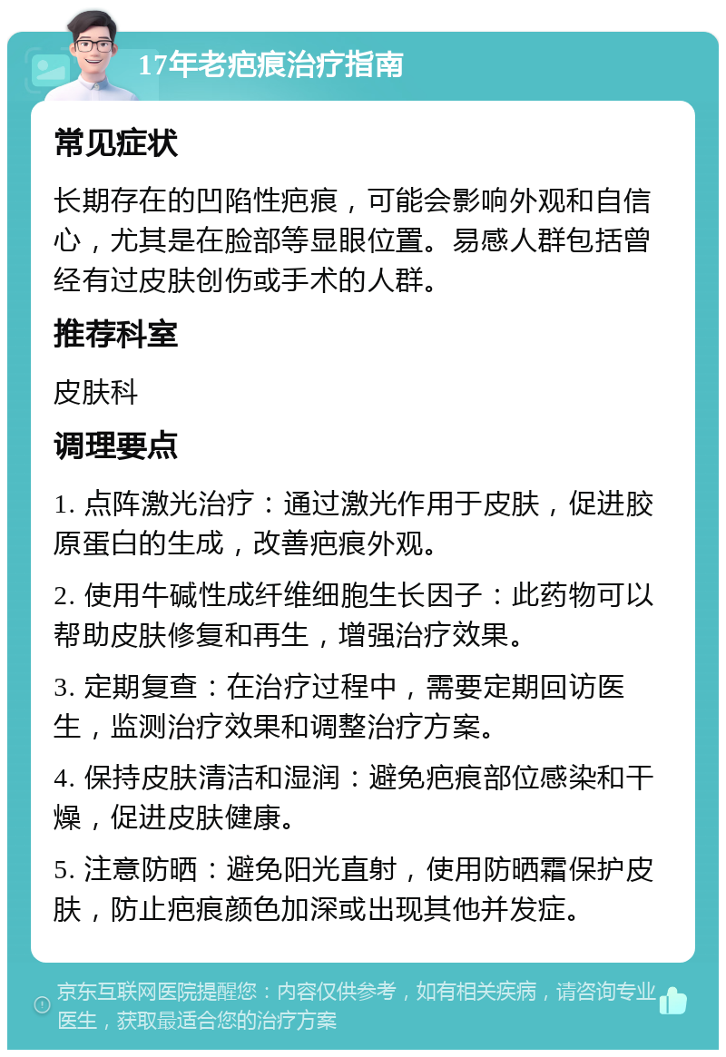 17年老疤痕治疗指南 常见症状 长期存在的凹陷性疤痕，可能会影响外观和自信心，尤其是在脸部等显眼位置。易感人群包括曾经有过皮肤创伤或手术的人群。 推荐科室 皮肤科 调理要点 1. 点阵激光治疗：通过激光作用于皮肤，促进胶原蛋白的生成，改善疤痕外观。 2. 使用牛碱性成纤维细胞生长因子：此药物可以帮助皮肤修复和再生，增强治疗效果。 3. 定期复查：在治疗过程中，需要定期回访医生，监测治疗效果和调整治疗方案。 4. 保持皮肤清洁和湿润：避免疤痕部位感染和干燥，促进皮肤健康。 5. 注意防晒：避免阳光直射，使用防晒霜保护皮肤，防止疤痕颜色加深或出现其他并发症。