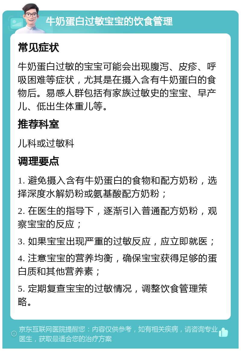 牛奶蛋白过敏宝宝的饮食管理 常见症状 牛奶蛋白过敏的宝宝可能会出现腹泻、皮疹、呼吸困难等症状，尤其是在摄入含有牛奶蛋白的食物后。易感人群包括有家族过敏史的宝宝、早产儿、低出生体重儿等。 推荐科室 儿科或过敏科 调理要点 1. 避免摄入含有牛奶蛋白的食物和配方奶粉，选择深度水解奶粉或氨基酸配方奶粉； 2. 在医生的指导下，逐渐引入普通配方奶粉，观察宝宝的反应； 3. 如果宝宝出现严重的过敏反应，应立即就医； 4. 注意宝宝的营养均衡，确保宝宝获得足够的蛋白质和其他营养素； 5. 定期复查宝宝的过敏情况，调整饮食管理策略。