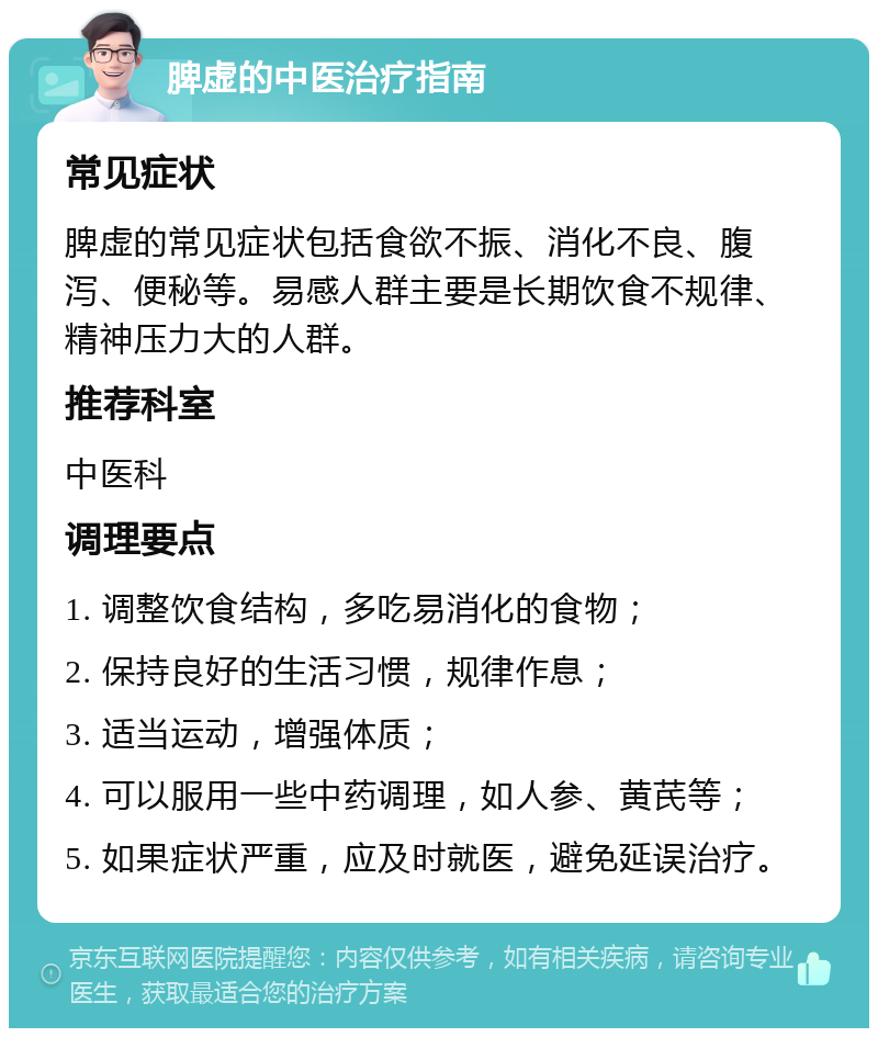 脾虚的中医治疗指南 常见症状 脾虚的常见症状包括食欲不振、消化不良、腹泻、便秘等。易感人群主要是长期饮食不规律、精神压力大的人群。 推荐科室 中医科 调理要点 1. 调整饮食结构，多吃易消化的食物； 2. 保持良好的生活习惯，规律作息； 3. 适当运动，增强体质； 4. 可以服用一些中药调理，如人参、黄芪等； 5. 如果症状严重，应及时就医，避免延误治疗。