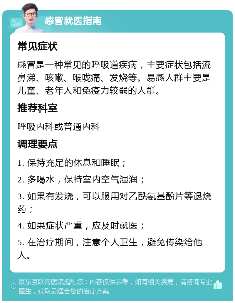 感冒就医指南 常见症状 感冒是一种常见的呼吸道疾病，主要症状包括流鼻涕、咳嗽、喉咙痛、发烧等。易感人群主要是儿童、老年人和免疫力较弱的人群。 推荐科室 呼吸内科或普通内科 调理要点 1. 保持充足的休息和睡眠； 2. 多喝水，保持室内空气湿润； 3. 如果有发烧，可以服用对乙酰氨基酚片等退烧药； 4. 如果症状严重，应及时就医； 5. 在治疗期间，注意个人卫生，避免传染给他人。