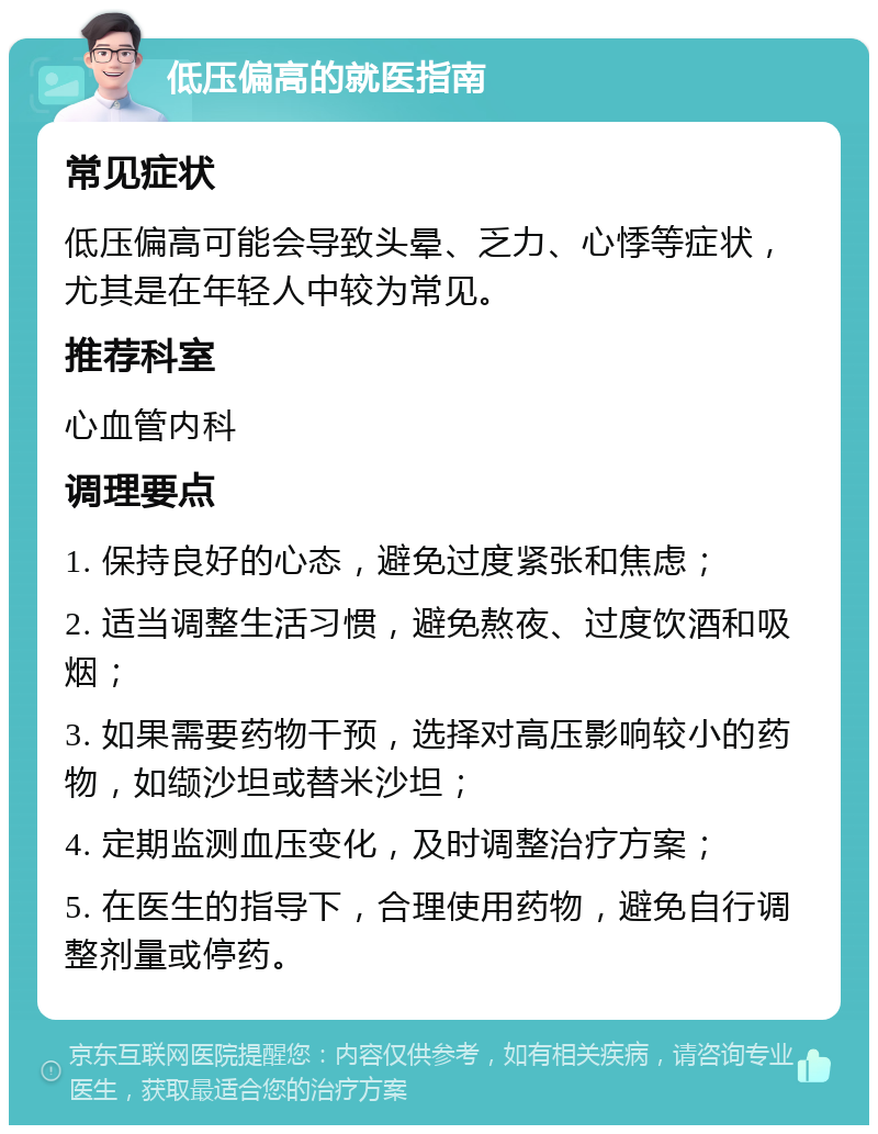 低压偏高的就医指南 常见症状 低压偏高可能会导致头晕、乏力、心悸等症状，尤其是在年轻人中较为常见。 推荐科室 心血管内科 调理要点 1. 保持良好的心态，避免过度紧张和焦虑； 2. 适当调整生活习惯，避免熬夜、过度饮酒和吸烟； 3. 如果需要药物干预，选择对高压影响较小的药物，如缬沙坦或替米沙坦； 4. 定期监测血压变化，及时调整治疗方案； 5. 在医生的指导下，合理使用药物，避免自行调整剂量或停药。