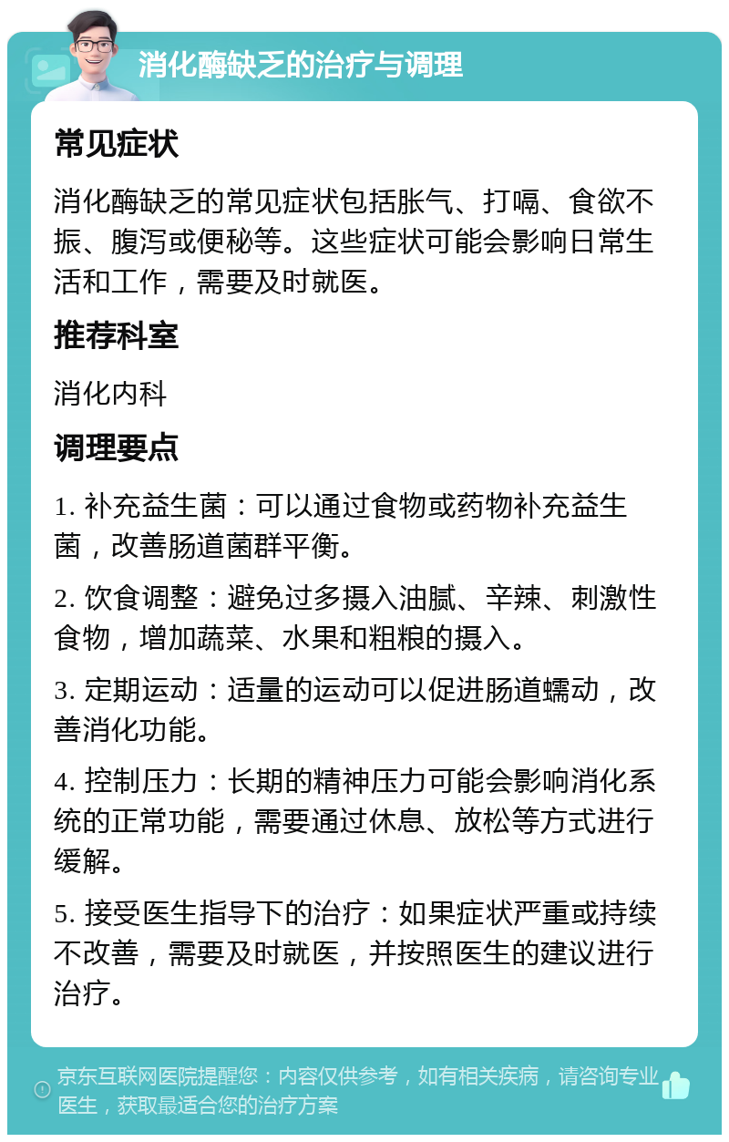 消化酶缺乏的治疗与调理 常见症状 消化酶缺乏的常见症状包括胀气、打嗝、食欲不振、腹泻或便秘等。这些症状可能会影响日常生活和工作，需要及时就医。 推荐科室 消化内科 调理要点 1. 补充益生菌：可以通过食物或药物补充益生菌，改善肠道菌群平衡。 2. 饮食调整：避免过多摄入油腻、辛辣、刺激性食物，增加蔬菜、水果和粗粮的摄入。 3. 定期运动：适量的运动可以促进肠道蠕动，改善消化功能。 4. 控制压力：长期的精神压力可能会影响消化系统的正常功能，需要通过休息、放松等方式进行缓解。 5. 接受医生指导下的治疗：如果症状严重或持续不改善，需要及时就医，并按照医生的建议进行治疗。