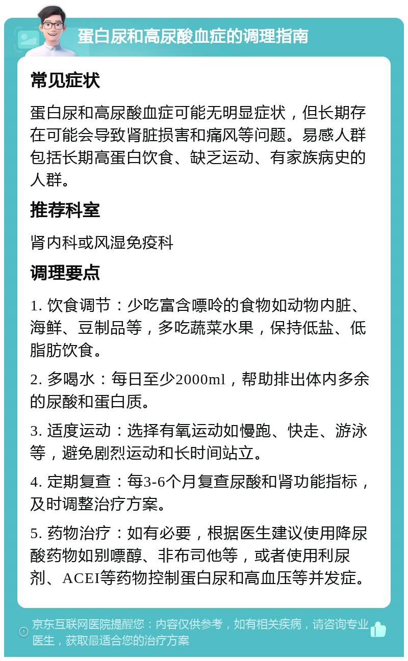 蛋白尿和高尿酸血症的调理指南 常见症状 蛋白尿和高尿酸血症可能无明显症状，但长期存在可能会导致肾脏损害和痛风等问题。易感人群包括长期高蛋白饮食、缺乏运动、有家族病史的人群。 推荐科室 肾内科或风湿免疫科 调理要点 1. 饮食调节：少吃富含嘌呤的食物如动物内脏、海鲜、豆制品等，多吃蔬菜水果，保持低盐、低脂肪饮食。 2. 多喝水：每日至少2000ml，帮助排出体内多余的尿酸和蛋白质。 3. 适度运动：选择有氧运动如慢跑、快走、游泳等，避免剧烈运动和长时间站立。 4. 定期复查：每3-6个月复查尿酸和肾功能指标，及时调整治疗方案。 5. 药物治疗：如有必要，根据医生建议使用降尿酸药物如别嘌醇、非布司他等，或者使用利尿剂、ACEI等药物控制蛋白尿和高血压等并发症。